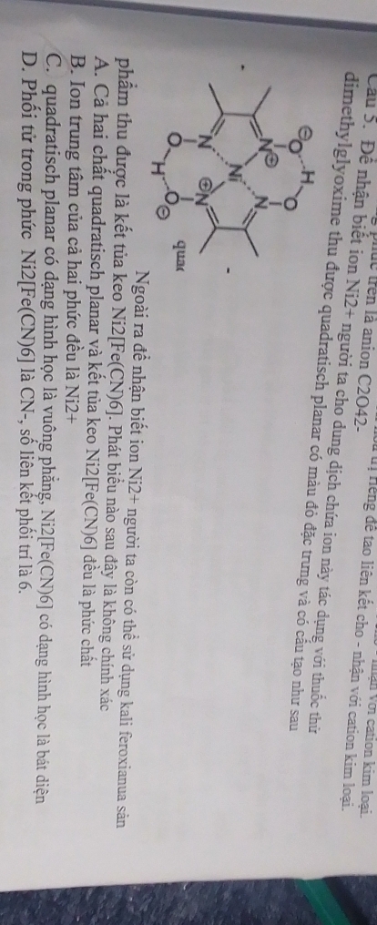 Vận Với cation kim loại.
uc trên là anion C2O42-
Hếng để tạo liên kết cho - nhận với cation kim loại.
Cầu 5. Để nhận biết ion Ni2+ người ta cho dung dịch chứa ion này tác dụng với thuốc thử
dimethylglyoxime thu được quadratisch planar có màu đỏ đặc trưng và có cầu tạo như sau
Ngoài ra để nhận biết ion Ni2+ người ta còn có thể sử dụng kali feroxianua sản
phẩm thu được là kết tủa keo Ni2 [Fe(CN)6]. Phát biểu nào sau đây là không chính xác
A. Cả hai chất quadratisch planar và kết tủa keo Ni2[ Fe(CN)6] đều là phức chất
B. Ion trung tâm của cả hai phức đều là Ni2+
C. quadratisch planar có đạng hình học là vuông phẳng, Ni2[ Fe(CN)6] có dạng hình học là bát diện
D. Phối tử trong phức Ni2[ Fe(CN)6] là CN-, số liên kết phối trí là 6.