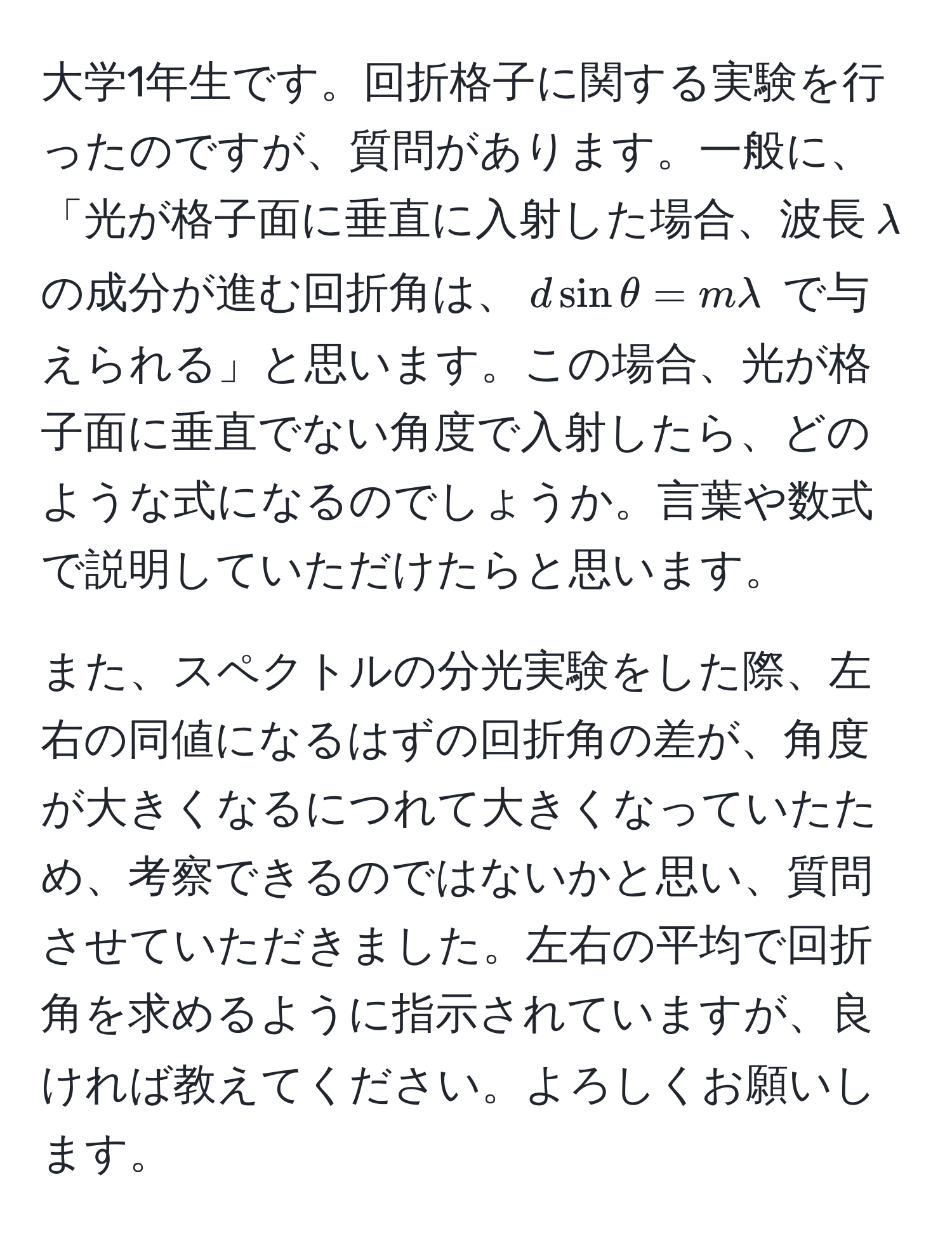 大学1年生です。回折格子に関する実験を行ったのですが、質問があります。一般に、「光が格子面に垂直に入射した場合、波長$lambda$の成分が進む回折角は、$d sin θ = mlambda$ で与えられる」と思います。この場合、光が格子面に垂直でない角度で入射したら、どのような式になるのでしょうか。言葉や数式で説明していただけたらと思います。

また、スペクトルの分光実験をした際、左右の同値になるはずの回折角の差が、角度が大きくなるにつれて大きくなっていたため、考察できるのではないかと思い、質問させていただきました。左右の平均で回折角を求めるように指示されていますが、良ければ教えてください。よろしくお願いします。