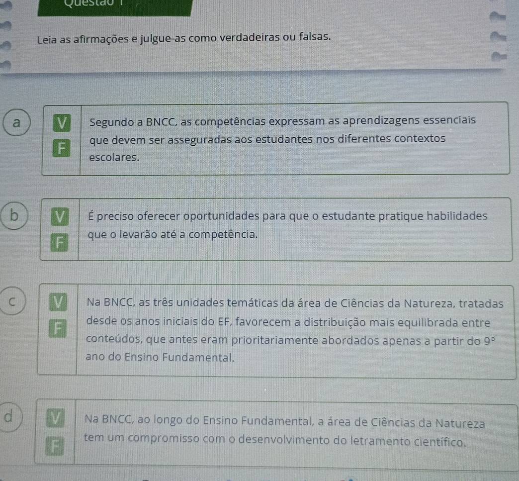 Questão 
Leia as afirmações e julgue-as como verdadeiras ou falsas.
a V Segundo a BNCC, as competências expressam as aprendizagens essenciais
que devem ser asseguradas aos estudantes nos diferentes contextos
escolares.
b
É preciso oferecer oportunidades para que o estudante pratique habilidades
que o levarão até a competência.
C Na BNCC, as três unidades temáticas da área de Ciências da Natureza, tratadas
desde os anos iniciais do EF, favorecem a distribuição mais equilibrada entre
conteúdos, que antes eram prioritariamente abordados apenas a partir do 9°
ano do Ensino Fundamental.
d
Na BNCC, ao longo do Ensino Fundamental, a área de Ciências da Natureza
tem um compromisso com o desenvolvimento do letramento científico.