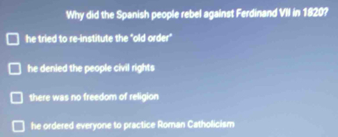 Why did the Spanish people rebel against Ferdinand VII in 1820?
he tried to re-institute the "old order"
he denied the people civil rights
there was no freedom of religion
he ordered everyone to practice Roman Catholicism