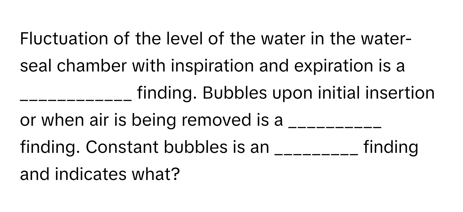 Fluctuation of the level of the water in the water-seal chamber with inspiration and expiration is a ____________ finding. Bubbles upon initial insertion or when air is being removed is a __________ finding. Constant bubbles is an _________ finding and indicates what?