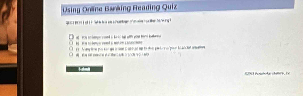 Using Online Banking Reading Quiz
QUESTION 3 of 10: Which is an advaniage of modern online banking?
a) You no longer need to keep up with your bank batance
h) You no longer need to revew transactions
F) At any time you can go enline to see an up to date picture of your financial situation
d) . You stil need in visit the bank branch regutarly
Submit
@2024 Knowledge Matters, Inc