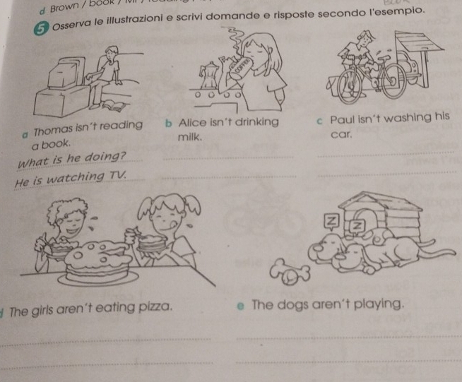 Brown / book / 1
Osserva le illustrazioni e scrivi domande e risposte secondo l'esempio.
# Thomas isn't reading b Alice isn't drinking c Paul isn't washing his
milk. car.
a book.
_
What is he doing?_
_
He is watching TV._
The girls aren't eating pizza. D The dogs aren't playing.
_
_
_
_