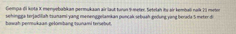 Gempa di kota X menyebabkan permukaan air laut turun 9 meter. Setelah itu air kembali naik 21 meter
sehingga terjadilah tsunami yang menenggelamkan puncak sebuah gedung yang berada 5 meter di 
bawah permukaan gelombang tsunami tersebut.