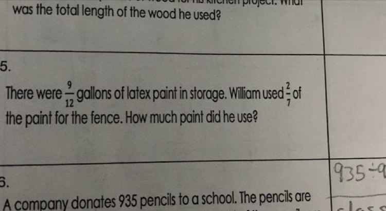 was the total length of the wood he used? 
5. 
There were  9/12  gallons of latex paint in storage. William used  2/7  of 
the paint for the fence. How much paint did he use? 
6. 
A company donates 935 pencils to a school. The pencils are