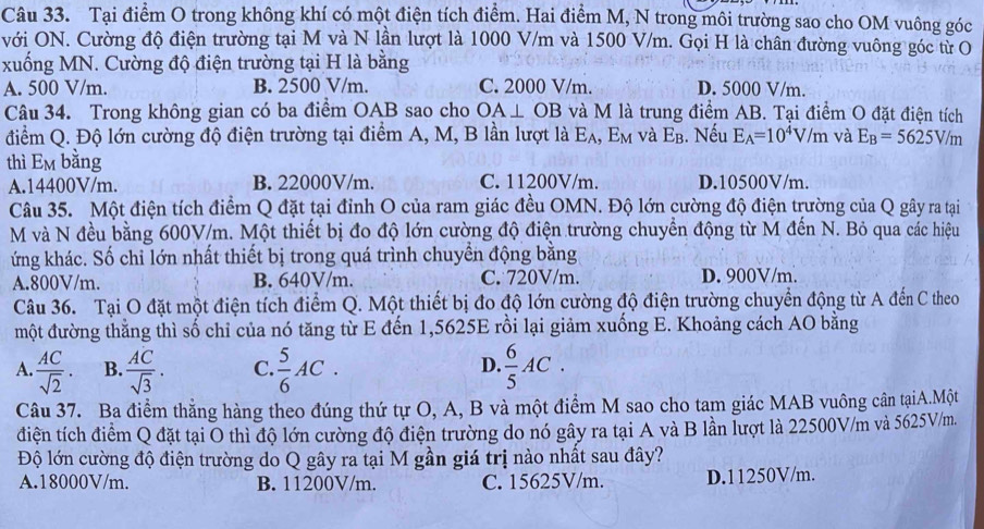 Tại điểm O trong không khí có một điện tích điểm. Hai điểm M, N trong môi trường sao cho OM vuông góc
với ON. Cường độ điện trường tại M và N lần lượt là 1000 V/m và 1500 V/m. Gọi H là chân đường vuông góc từ O
xuống MN. Cường độ điện trường tại H là bằng
A. 500 V/m. B. 2500 V/m. C. 2000 V/m. D. 5000 V/m.
Câu 34. Trong không gian có ba điểm OAB sao cho OA⊥ OB và M là trung điểm AB. Tại điểm O đặt điện tích
điểm Q. Độ lớn cường độ điện trường tại điểm A, M, B lần lượt là E_A,E_M và E_B. Nếu E_A=10^4V/m và E_B=5625V/m
thì Em bằng
A.14400V/m. B. 22000V/m. C. 11200V/m. D.10500V/m.
Câu 35. Một điện tích điểm Q đặt tại đỉnh O của ram giác đều OMN. Độ lớn cường độ điện trường của Q gây ra tại
M và N đều bằng 600V/m. Một thiết bị đo độ lớn cường độ điện trường chuyển động từ M đến N. Bỏ qua các hiệu
ứng khác. Số chỉ lớn nhất thiết bị trong quá trình chuyển động bằng
A.800V/m. B. 640V/m. C. 720V/m. D. 900V/m.
Câu 36. Tại O đặt một điện tích điểm Q. Một thiết bị đo độ lớn cường độ điện trường chuyển động từ A đến C theo
một đường thằng thì số chỉ của nó tăng từ E đến 1,5625E rồi lại giảm xuống E. Khoảng cách AO bằng
A.  AC/sqrt(2) . B.  AC/sqrt(3) . C.  5/6 AC.  6/5 AC.
D.
Câu 37. Ba điểm thẳng hàng theo đúng thứ tự O, A, B và một điểm M sao cho tam giác MAB vuông cân tạiA.Một
điện tích điểm Q đặt tại O thì độ lớn cường độ điện trường do nó gây ra tại A và B lần lượt là 22500V/m và 5625V/m.
Độ lớn cường độ điện trường do Q gây ra tại M gần giá trị nào nhất sau đây?
A.18000V/m. B. 11200V/m. C. 15625V/m. D.11250V/m.