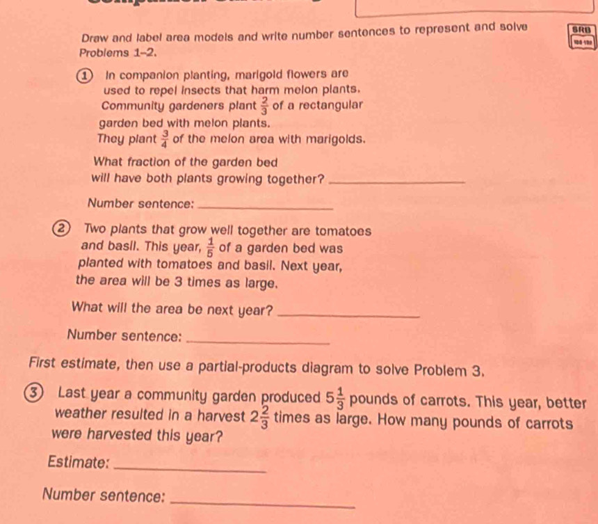 Draw and label area models and write number sentences to represent and solve SRB 
100 102 
Problems 1-2. 
① In companion planting, marigold flowers are 
used to repel insects that harm melon plants. 
Community gardeners plant  2/3  of a rectangular 
garden bed with melon plants. 
They plant  3/4  of the melon area with marigolds. 
What fraction of the garden bed 
will have both plants growing together?_ 
Number sentence:_ 
2 Two plants that grow well together are tomatoes 
and basil. This year,  1/5  of a garden bed was 
planted with tomatoes and basil. Next year, 
the area will be 3 times as large. 
What will the area be next year?_ 
Number sentence:_ 
First estimate, then use a partial-products diagram to solve Problem 3. 
3 Last year a community garden produced 5 1/3  pounds of carrots. This year, better 
weather resulted in a harvest 2 2/3  times as large. How many pounds of carrots 
were harvested this year? 
Estimate:_ 
Number sentence: 
_