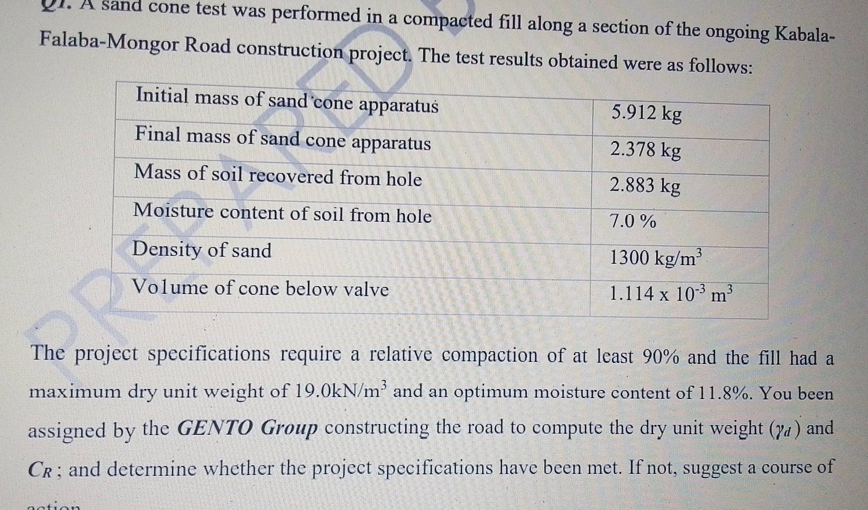 A sand cone test was performed in a compacted fill along a section of the ongoing Kabala-
Falaba-Mongor Road construction project. The test results obtained were as follows:
The project specifications require a relative compaction of at least 90% and the fill had a
maximum dry unit weight of 19.0kN/m^3 and an optimum moisture content of 11.8%. You been
assigned by the GENTO Group constructing the road to compute the dry unit weight (7) and
C_R; and determine whether the project specifications have been met. If not, suggest a course of