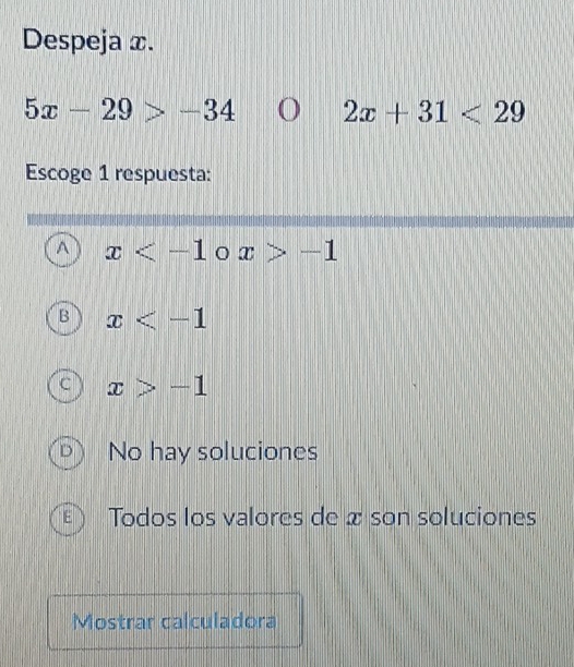 Despeja x.
5x-29>-34 2x+31<29</tex> 
Escoge 1 respuesta:
^ x o x>-1
B x
C x>-1
No hay soluciones
E Todos los valores de x son soluciones
Mostrar calculadora