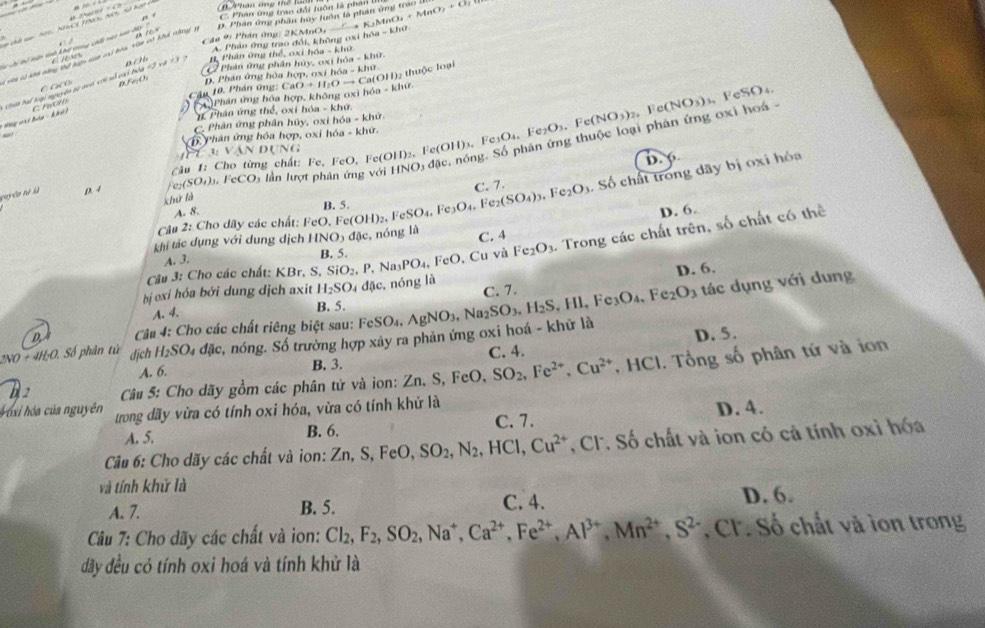 C Pan ứg tran đổi luôn là phân  1 K_2MnO_4+MnO_2+O_2
Câu 9: Phân ứng: 2KMnO, 0 Phần ông phần huy luôn là phan ủng trao ở
A. Phản ứng trao đổi, không oxi h∩ a=khe
T Tể hể loiận sh khô trang cht nài nai đà C ln en f e x
Vàn có kn nàng thể lện nin vri bóa và ci khi nhy n
#. Phân ứng thể, oxi hóa hisa-kluer
a(OH) thuộc loại
C C  C B.FeO C 2 Phản ứng phân hủy, oxi họ
p. Phân ứng hòa hợp, oxi h6a=kher
Cậu 10. Phán ứng: 
* Hg v đón - k hn ) Chin hai loại nguyện sự non với số ci hóa #2 và =3
Crl A Phân ứng hóa hợp, không oxi hóa CaO+H_2Oto Ca(O a=klite
#. Phân ứng thể, oxi hóa - khứ.
C. Phân ứng phần húy, oxi hóa - khữ
c, nóng. Số phân ứng thuộc loại phân ứng oxi hoá - Fe(NO_3)_3 , FeSO₄.
_
h Phân ứng hóa hợp, oxi hóa - khứ.
VA N Dụng
Câu 1: Cho từng chất: Fe.FeO. F c(OH)_2. Fe(OH)_3,Fe_3O_4,Fe_2O_3,Fe(NO_3)_2, D. 6
C. 7. . Số chất trong dãy bị oxi hóa
guyên tà là D. 4 _cCO_3 lần lượt phân ứng với HNO_3dac
Fe₂(SO₄)₃. 1
khử là
A. 8.
Câu 2: Cho dãy các chất: FeO.Fe(OH)_2,FeSO_4,Fe_3O_4,Fe_2(SO_4)_3,Fe_2O_3 B. 5.
D. 6.
khí tác dụng với dung dịch HNO_3dac , nóng là C. 4
A. 3.
và Fe_2O_3. Trong các chất trên, số chất có thể
Câu 3: Cho các chất: KBr. S S,SiO_2,P,Na_3PO_4,FeO,Cu B. 5.
tác dụng với dung
bị oxi hóa bởi dung dịch axit H_2SO_4 đặc, nóng là D. 6.
C. 7.
A. 4. B. 5.
D  Câu 4: Cho các chất riêng biệt sau:
+4H_2O Số phân tử dịch H_2SO S4 đặc, nóng. Số trường hợp xây ra phản ứng oxi hoá - khử là FeSO_4,AgNO_3,Na_2SO_3,H_2S,HI,Fe_3O_4,Fe_2O_3 D. 5.
A. 6. B. 3. C. 4.
b 2  Câu 5: Cho dãy gồm các phân tử và ion: Zn, Zn,S,FeO,SO_2,Fe^(2+),Cu^(2+). HC 1. Tổng số phân tứ và ion
* ó i hóa của nguyên trong dãy vừa có tính oxi hóa, vừa có tính khử là
A. 5. B. 6. C. 7. D. 4.
Câu 6: Cho dãy các chất và ion: 2 Zn,S,FeO,SO_2,N_2,HCl,Cu^(2+) , Cl. Số chất và ion có cả tính oxỉ hóa
và tính khử là
A. 7. B. 5. C. 4. D. 6.
Câu 7: Cho dãy các chất và ion: Cl_2,F_2,SO_2,Na^+,Ca^(2+),Fe^(2+),Al^(3+),Mn^(2+),S^(2-) , CF. Số chất và ion trong
đãy đều có tính oxi hoá và tính khử là