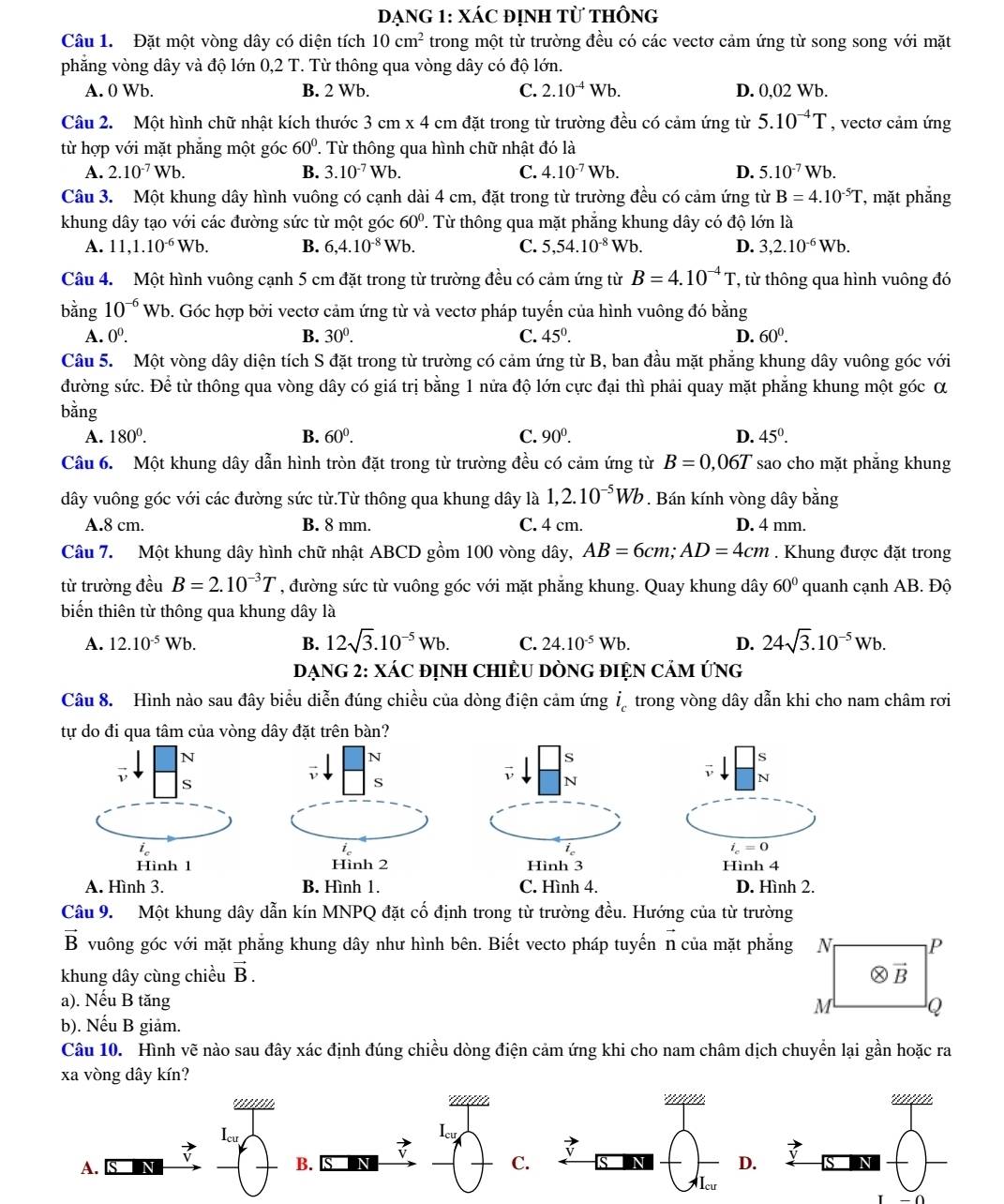 đạnG 1: XáC đỊnh từ thông
Câu 1. Đặt một vòng dây có diện tích 10cm^2 trong một từ trường đều có các vectơ cảm ứng từ song song với mặt
phăng vòng dây và độ lớn 0.2 T T Từ thông qua vòng dây có độ lớn.
A. 0 Wb. B. 2 Wb. C. 2.10^(-4)Wb. D. 0,02 Wb.
Câu 2. Một hình chữ nhật kích thước 3cm* 4 4 cm đặt trong từ trường đều có cảm ứng từ 5.10^(-4)T , vectơ cảm ứng
từ hợp với mặt phẵng một góc 60°. Từ thông qua hình chữ nhật đó là
A. 2.10^(-7)Wb. B. 3.10^(-7)Wb. C. 4.10^(-7)Wb. D. 5.10^(-7)Wb.
Câu 3. Một khung dây hình vuông có cạnh dài 4 cm, đặt trong từ trường đều có cảm ứng từ B=4.10^(-5)T , mt phắng
khung dây tạo với các đường sức từ một góc 60° 2. Từ thông qua mặt phẳng khung dây có độ lớn là
A. 11,1.10^(-6)Wb. B. 6,4.10^(-8)Wb. C. 5,54.10^(-8) Wb D. 3,2.10^(-6)Wb.
Câu 4. Một hình vuông cạnh 5 cm đặt trong từ trường đều có cảm ứng từ B=4.10^(-4)T ', từ thông qua hình vuông đó
bằng 10^(-6)Wb 0. Góc hợp bởi vectơ cảm ứng từ và vectơ pháp tuyến của hình vuông đó bằng
A. 0^0. B. 30^0. C. 45°. D. 60°.
Câu 5. Một vòng dây diện tích S đặt trong từ trường có cảm ứng từ B, ban đầu mặt phăng khung dây vuông góc với
đường sức. Để từ thông qua vòng dây có giá trị bằng 1 nửa độ lớn cực đại thì phải quay mặt phăng khung một góc α
bằng
A. 180^0. B. 60^0. C. 90^0. D. 45°.
Câu 6. Một khung dây dẫn hình tròn đặt trong từ trường đều có cảm ứng từ B=0,06T sao cho mặt phẳng khung
dây vuông góc với các đường sức từ.Từ thông qua khung dây là 1,2.10^(-5)Wb. Bán kính vòng dây bằng
A.8 cm. B. 8 mm. C. 4 cm. D. 4 mm.
Câu 7. Một khung dây hình chữ nhật ABCD gồm 100 vòng dây, AB=6cm;AD=4cm. Khung được đặt trong
từ trường đều B=2.10^(-3)T , đường sức từ vuông góc với mặt phẳng khung. Quay khung dây 60° quanh cạnh AB. Độ
biến thiên từ thông qua khung dây là
A. 12.10^(-5)Wb. B. 12sqrt(3).10^(-5)Wb. C. 24.10^(-5)Wb. D. 24sqrt(3).10^(-5)Wb.
DẠNG 2: XÁC đỊNH CHIÊU DÒNG ĐIỆN CảM ứNG
Câu 8. Hình nào sau đây biểu diễn đúng chiều của dòng điện cảm ứng i_c trong vòng dây dẫn khi cho nam châm rơi
tự do đi qua tâm của vòng dây đặt trên bàn?
N
N
S
s
ν s
S
ν N
N
i_c
i_c=0
Hình 1 Hình 2 Hình 3 Hình 4
A. Hình 3. B. Hình 1. C. Hình 4. D. Hình 2.
Câu 9. Một khung dây dẫn kín MNPQ đặt cố định trong từ trường đều. Hướng của từ trường
vector B vuông góc với mặt phăng khung dây như hình bên. Biết vecto pháp tuyến n của mặt phăng N P
khung dây cùng chiều vector B. otimes vector B
a). Nếu B tăng M Q
b). Nếu B giảm.
Câu 10. Hình vẽ nào sau đây xác định đúng chiều dòng điện cảm ứng khi cho nam châm dịch chuyển lại gần hoặc ra
xa vòng dây kín?
I_cu
Icu
A.
B.
C.
