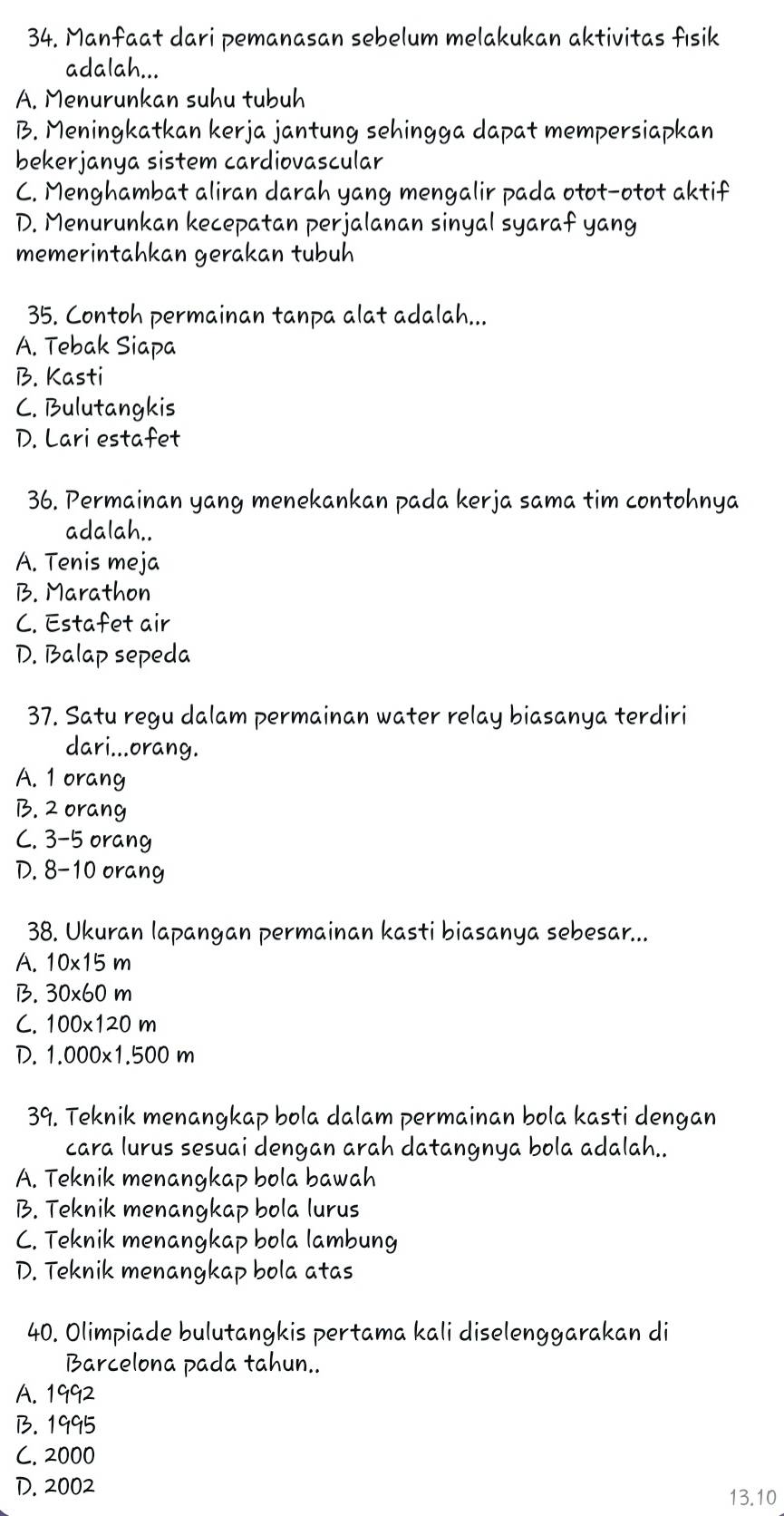 Manfaat dari pemanasan sebelum melakukan aktivitas fısik
adalah...
A. Menurunkan suhu tubuh
B. Meningkatkan kerja jantung sehingga dapat mempersiapkan
bekerjanya sistem cardiovascular
C. Menghambat aliran darah yang mengalir pada otot-otot aktif
D. Menurunkan kecepatan perjalanan sinyal syaraf yang
memerintahkan gerakan tubuh
35. Contoh permainan tanpa alat adalah...
A. Tebak Siapa
B. Kasti
C. Bulutangkis
D. Lari estafet
36. Permainan yang menekankan pada kerja sama tim contohnya
adalah..
A. Tenis meja
B. Marathon
C. Estafet air
D. Balap sepeda
37. Satu regu dalam permainan water relay biasanya terdiri
dari...orang.
A. 1 orang
B. 2 orang
C. 3-5 orang
D. 8-1 O orang
38. Ukuran lapangan permainan kasti biasanya sebesar...
A. 10* 15m
B. 30* 60m
C. 100* 120m
D. 1,000* 1,500m
39. Teknik menangkap bola dalam permainan bola kasti dengan
cara lurus sesuai dengan arah datangnya bola adalah..
A. Teknik menangkap bola bawah
B. Teknik menangkap bola lurus
C. Teknik menangkap bola lambung
D. Teknik menangkap bola atas
40. Olimpiade bulutangkis pertama kali diselenggarakan di
Barcelona pada tahun..
A. 1992
B. 1995
C. 2000
D. 2002
13 . 10