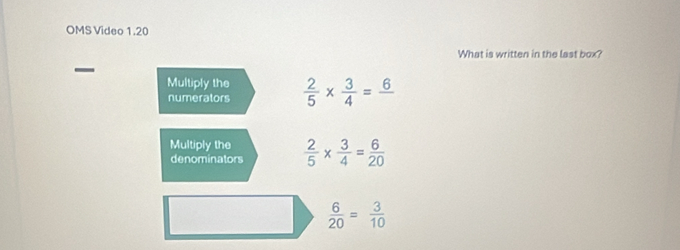 OMS Video 1.20 
What is written in the last box? 
Multiply the  2/5 *  3/4 =frac 6
numerators 
Multiply the  2/5 *  3/4 = 6/20 
denominators
 6/20 = 3/10 