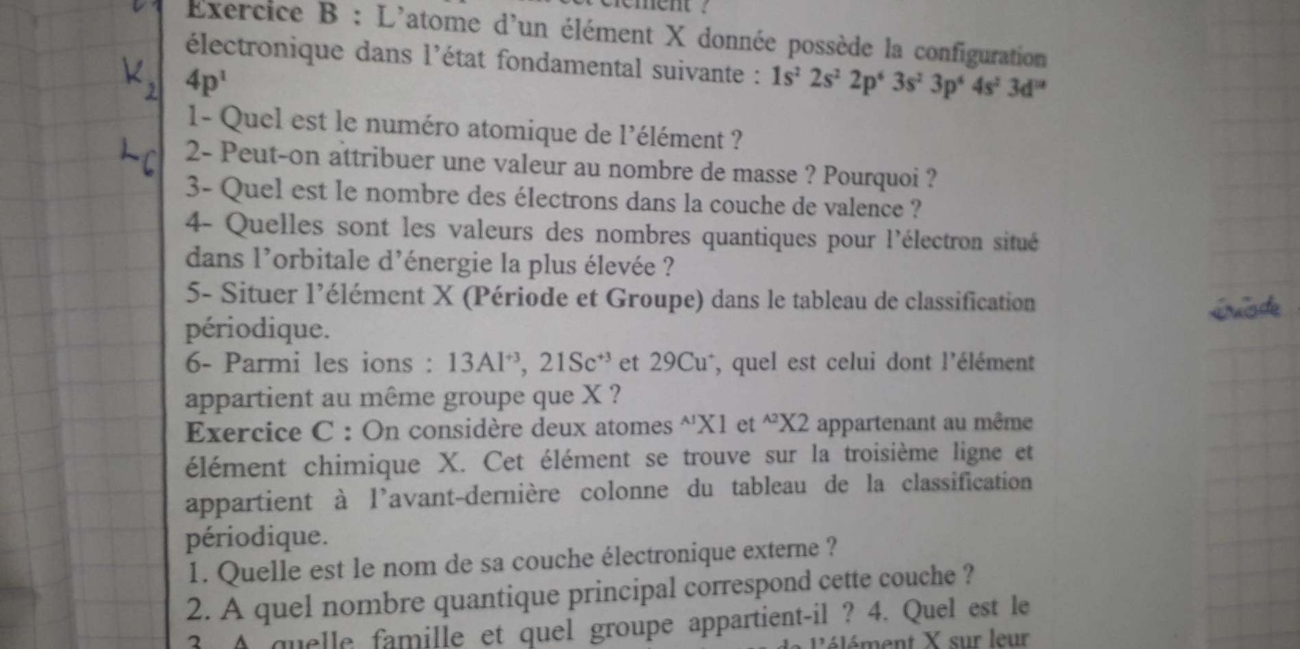 rement ? 
Exercice B : L'atome d'un élément X donnée possède la configuration 
électronique dans l'état fondamental suivante : 1s^22s^22p^63s^23p^64s^23d^(18)
4p^1
1- Quel est le numéro atomique de l'élément ? 
2- Peut-on attribuer une valeur au nombre de masse ? Pourquoi ? 
3- Quel est le nombre des électrons dans la couche de valence ? 
4- Quelles sont les valeurs des nombres quantiques pour l'électron situé 
dans l'orbitale d'énergie la plus élevée ? 
5- Situer l'élément X (Période et Groupe) dans le tableau de classification 
périodique. 
6- Parmi les ions : 13Al^(+3), 21Sc^(+3) et 29Cu*, quel est celui dont l'élément 
appartient au même groupe que X ? 
Exercice C : On considère deux atomes^(' X (1 et ^wedge 2)* 2 appartenant au même 
élément chimique X. Cet élément se trouve sur la troisième ligne et 
appartient à l'avant-dernière colonne du tableau de la classification 
périodique. 
1. Quelle est le nom de sa couche électronique externe ? 
2. A quel nombre quantique principal correspond cette couche ? 
2. A quelle famille et quel groupe appartient-il ? 4. Quel est le 
ent X sur leur