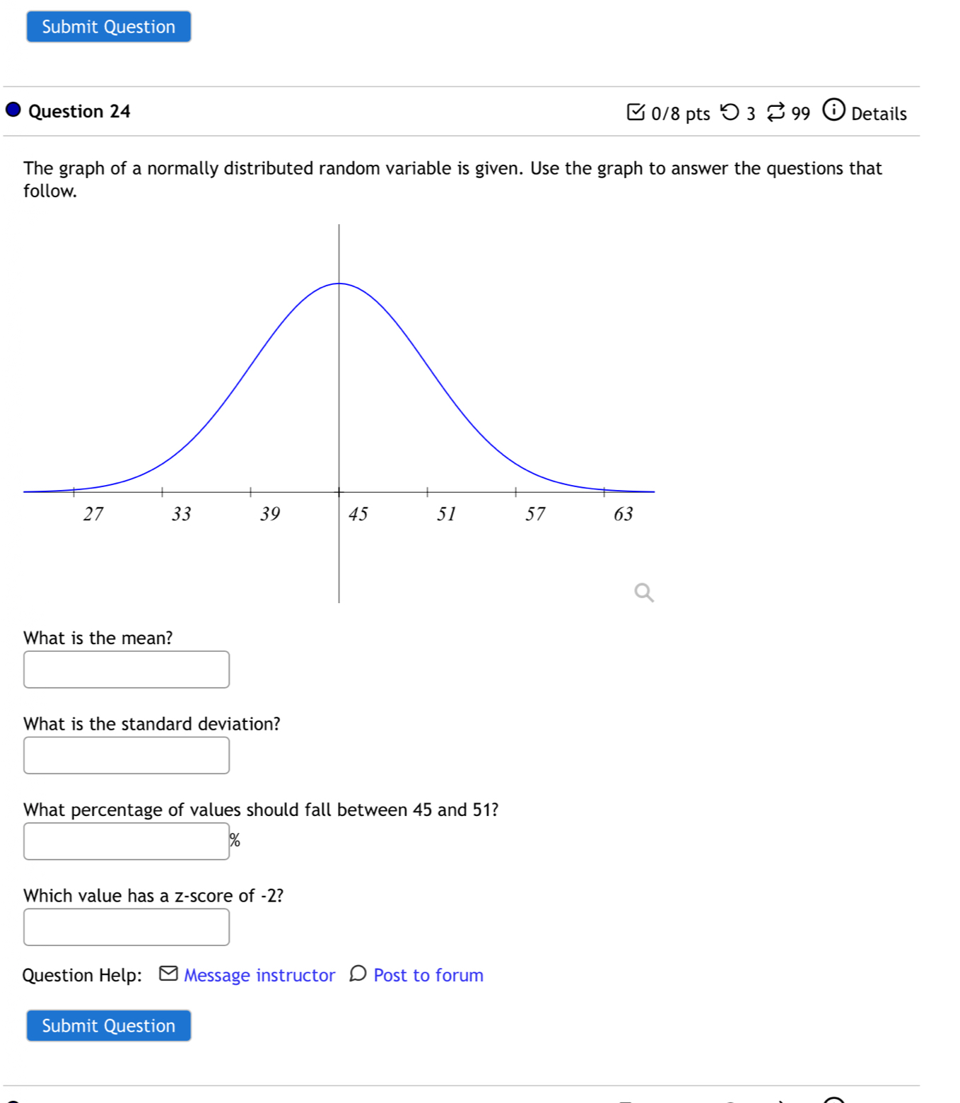 Submit Question 
Question 24 0/8 pts つ 3 99 c_i Details 
The graph of a normally distributed random variable is given. Use the graph to answer the questions that 
follow. 
What is the mean? 
What is the standard deviation? 
What percentage of values should fall between 45 and 51?
%
Which value has a z-score of -2? 
Question Help: Message instructor D Post to forum 
Submit Question