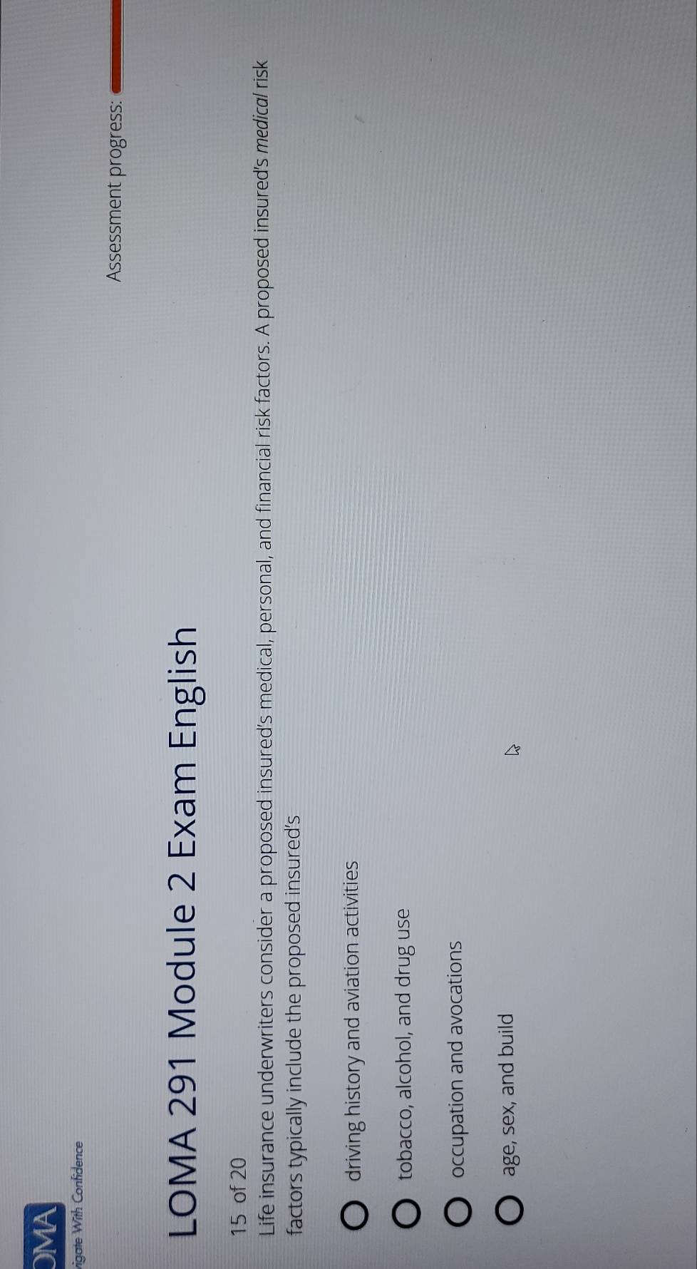 OMA
vigate With Confidence
Assessment progress:
LOMA 291 Module 2 Exam English
15 of 20
Life insurance underwriters consider a proposed insured's medical, personal, and financial risk factors. A proposed insured's medical risk
factors typically include the proposed insured's
driving history and aviation activities
tobacco, alcohol, and drug use
occupation and avocations
age, sex, and build
