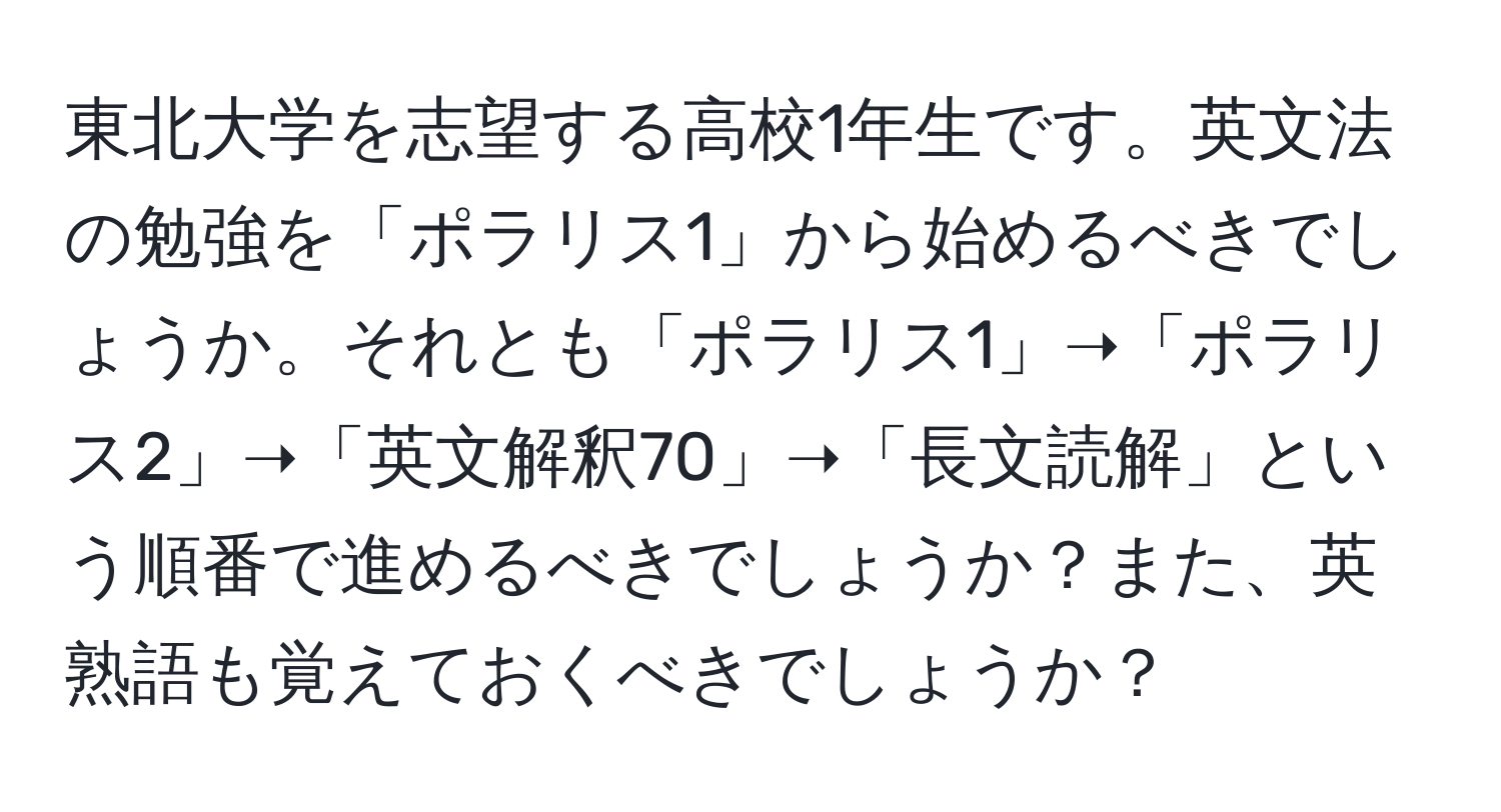 東北大学を志望する高校1年生です。英文法の勉強を「ポラリス1」から始めるべきでしょうか。それとも「ポラリス1」➝「ポラリス2」➝「英文解釈70」➝「長文読解」という順番で進めるべきでしょうか？また、英熟語も覚えておくべきでしょうか？