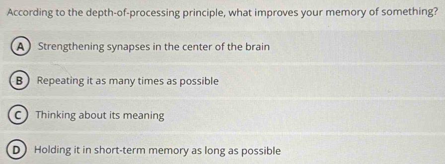 According to the depth-of-processing principle, what improves your memory of something?
A Strengthening synapses in the center of the brain
B  Repeating it as many times as possible
C Thinking about its meaning
D Holding it in short-term memory as long as possible