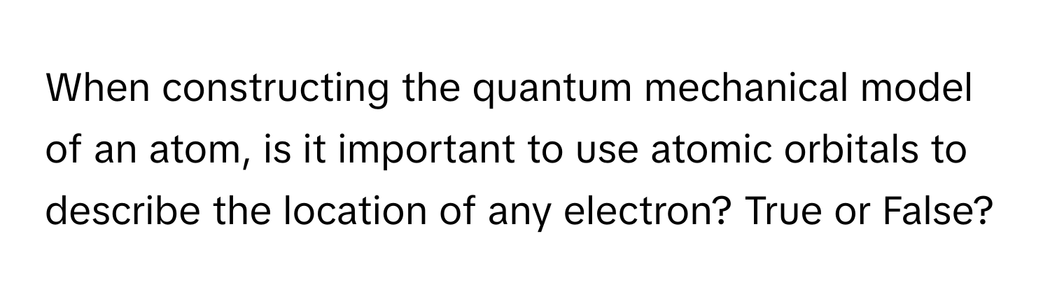 When constructing the quantum mechanical model of an atom, is it important to use atomic orbitals to describe the location of any electron? True or False?