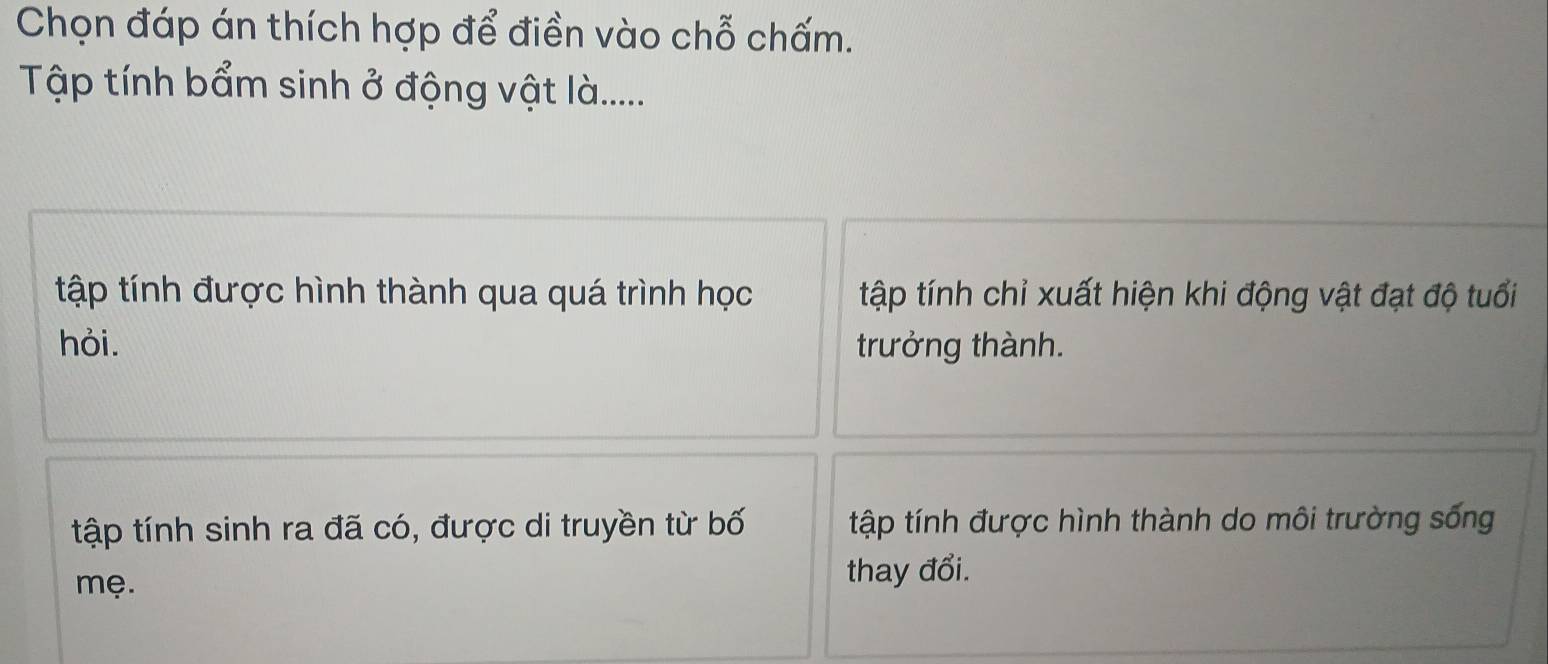 Chọn đáp án thích hợp để điền vào chỗ chấm.
Tập tính bẩm sinh ở động vật là......
tập tính được hình thành qua quá trình học tập tính chỉ xuất hiện khi động vật đạt độ tuổi
hỏi. trưởng thành.
tập tính sinh ra đã có, được di truyền từ bố tập tính được hình thành do môi trường sống
mẹ. thay đổi.