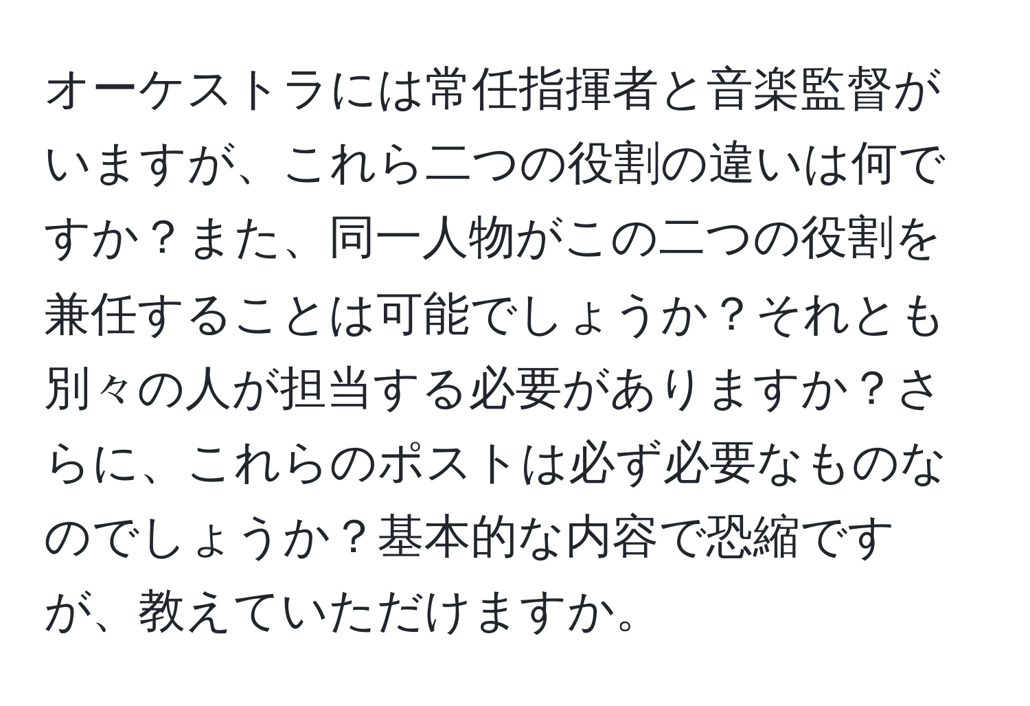 オーケストラには常任指揮者と音楽監督がいますが、これら二つの役割の違いは何ですか？また、同一人物がこの二つの役割を兼任することは可能でしょうか？それとも別々の人が担当する必要がありますか？さらに、これらのポストは必ず必要なものなのでしょうか？基本的な内容で恐縮ですが、教えていただけますか。