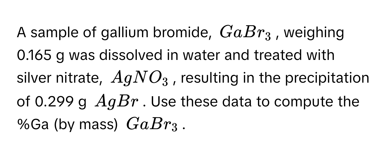 A sample of gallium bromide, $GaBr_3$, weighing 0.165 g was dissolved in water and treated with silver nitrate, $AgNO_3$, resulting in the precipitation of 0.299 g $AgBr$. Use these data to compute the %Ga (by mass) $GaBr_3$.