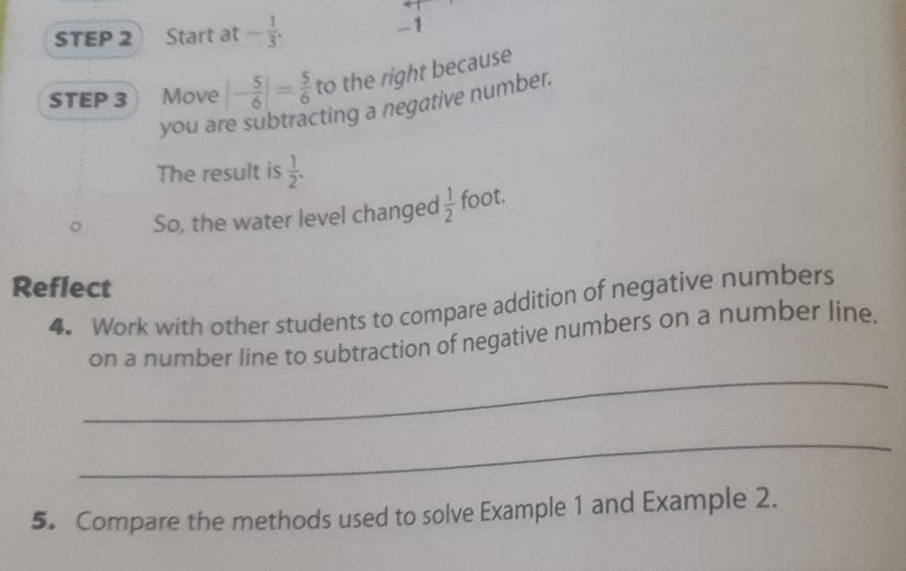 STEP 2 Start at - 1/3 . - -1
STEP 3 Move |- 5/6 |= 5/6  to the right because 
you are subtracting a negative number. 
The result is  1/2 . 
So, the water level changed  1/2  foot. 
Reflect 
4. Work with other students to compare addition of negative numbers 
_ 
on a number line to subtraction of negative numbers on a number line. 
_ 
5. Compare the methods used to solve Example 1 and Example 2.