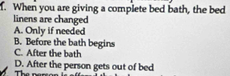 When you are giving a complete bed bath, the bed
linens are changed
A. Only if needed
B. Before the bath begins
C. After the bath
D. After the person gets out of bed
The person is