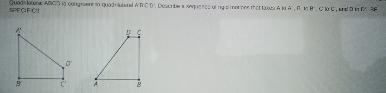 Quadrilateral ABCD is congruent to quadrilateral A'B'C'D' '. Describe a sequence of rigid motions that takes A to A'
SPECIFIC!! , B to B' , C to C', and D to D'. BE