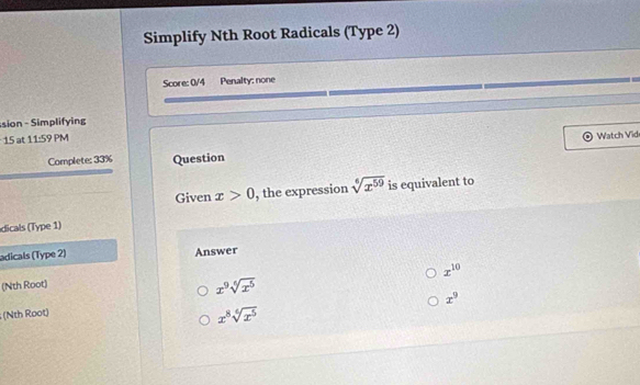 Simplify Nth Root Radicals (Type 2)
Score: 0/4 Penalty: none
sion - Simplifying
15 at 11:59 PM
Watch Vid
Complete: 33% Question
Given x>0 , the expression sqrt[6](x^(59)) is equivalent to
dicals (Type 1)
adicals (Type 2) Answer
x^(10)
(Nth Root)
x^9sqrt[6](x^5)
x^9; (Nth Root)
x^8sqrt[6](x^5)