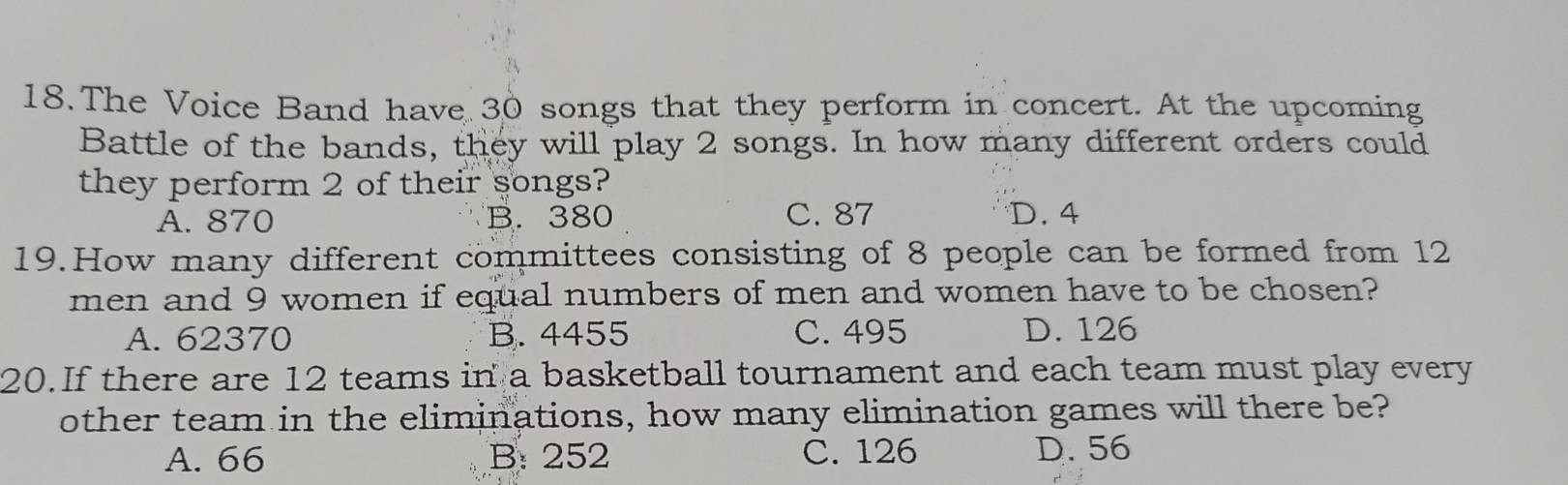 The Voice Band have 30 songs that they perform in concert. At the upcoming
Battle of the bands, they will play 2 songs. In how many different orders could
they perform 2 of their songs?
A. 870 B. 380 C. 87 D. 4
19.How many different committees consisting of 8 people can be formed from 12
men and 9 women if equal numbers of men and women have to be chosen?
A. 62370 B. 4455 C. 495 D. 126
20.If there are 12 teams in a basketball tournament and each team must play every
other team in the eliminations, how many elimination games will there be?
A. 66 B: 252 C. 126 D. 56