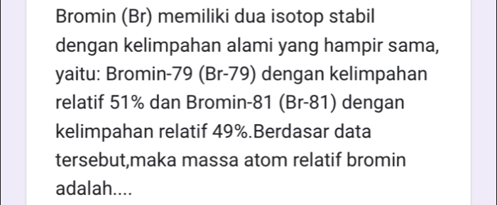 Bromin (Br) memiliki dua isotop stabil 
dengan kelimpahan alami yang hampir sama, 
yaitu: Bromin- 79 (Br-79) dengan kelimpahan 
relatif 51% dan Bromin- 81 (Br-81) dengan 
kelimpahan relatif 49%.Berdasar data 
tersebut,maka massa atom relatif bromin 
adalah....