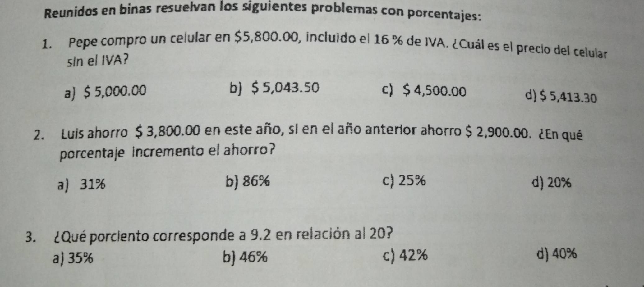 Reunidos en binas resuelvan los síguientes problemas con porcentajes:
1. Pepe compro un celular en $5,800.00, incluido el 16 % de IVA. ¿Cuál es el precio del celular
sIn el IVA?
b) $ 5,043.50
a) $ 5,000.00 c $4,500.00
d $ 5,413.30
2. Luis ahorro $ 3,800.00 en este año, si en el año anterior ahorro $ 2,900.00. ¿En qué
porcentaje incremento el ahorro?
a 31% b) 86% c) 25% d) 20%
3. ¿Qué porciento corresponde a 9.2 en relación al 20?
a) 35% b) 46% c) 42%
d) 40%