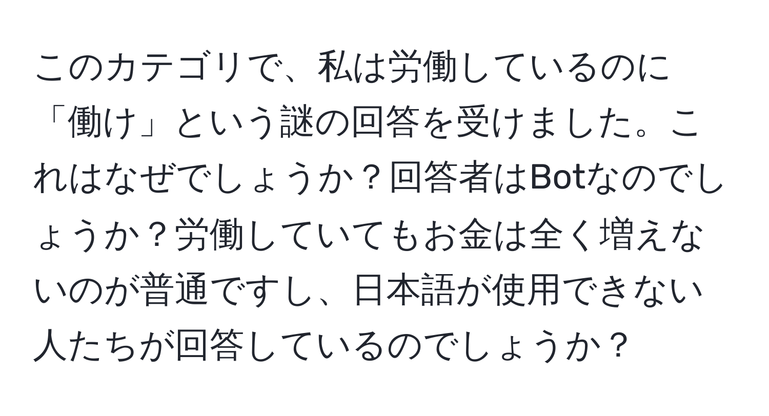 このカテゴリで、私は労働しているのに「働け」という謎の回答を受けました。これはなぜでしょうか？回答者はBotなのでしょうか？労働していてもお金は全く増えないのが普通ですし、日本語が使用できない人たちが回答しているのでしょうか？