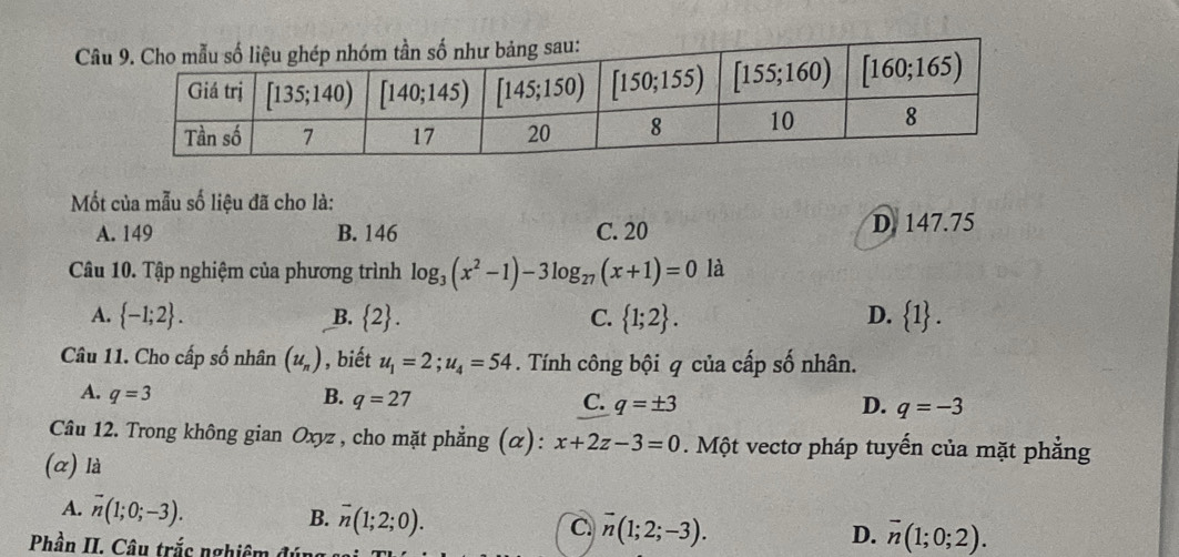 Câ
Mốt của mẫu số liệu đã cho là:
A. 149 B. 146 C. 20 D. 147.75
Câu 10. Tập nghiệm của phương trình log _3(x^2-1)-3log _27(x+1)=0 là
A.  -1;2 . B.  2 . C.  1;2 . D.  1 .
Câu 11. Cho cấp số nhân (u_n) , biết u_1=2;u_4=54. Tính công bội q của cấp số nhân.
A. q=3 B. q=27 C. q=± 3 q=-3
D.
Câu 12. Trong không gian Oxyz , cho mặt phẳng (α): x+2z-3=0.  Một vectơ pháp tuyến của mặt phẳng
(α) là
A. overline n(1;0;-3).
B. overline n(1;2;0). overline n(1;2;-3).
C.
Phần II. Câu trắc nghiêm đún
D. overline n(1;0;2).