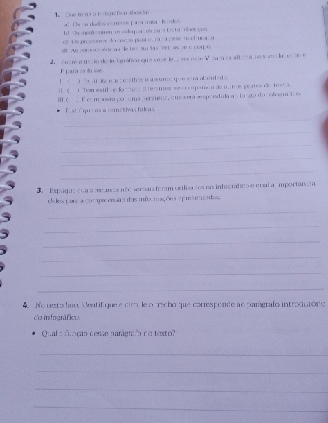 Que tema o infográfico aborda?
a) Os cuidados corretos para tratar feridas
b) Os medicamentos adequados para tratar doenças.
c) Os processos do corpo para curar a pele machucada.
d! As consequências de ter muitas feridas pelo corpo.
2. Sobre o título do infográfico que você leu, assinale V para as afirmativas verdadeiras e
1 para as falsas.
1. 《 ) Explicita em detalhes o assunto que será abordado.
a. < ) Tem estilo e formato diferentes, se comparado às outras partes do texto.
ZEI.( ) É composto por uma pergunta, que será respondida ao longo do infográfico.
Justifique as alterativas falsas.
_
_
_
_
_
3. Explique quais recursos não verbais foram utilizados no infográfico e qual a importância
deles para a compreensão das informações apresentadas.
_
_
_
_
_
_
4. No texto lido, identifique e circule o trecho que corresponde ao parágrafo introdutório
do infográfico.
Qual a função desse parágrafo no texto?
_
_
_
_