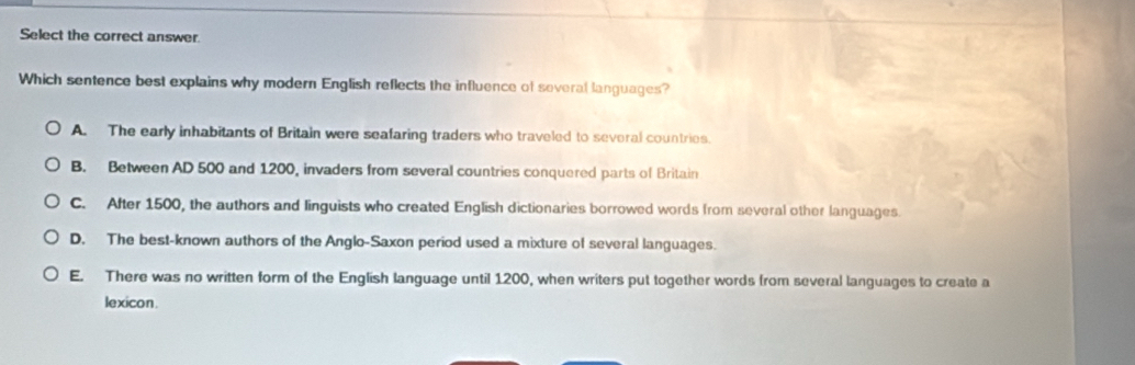 Select the correct answer.
Which sentence best explains why modern English reflects the influence of several languages?
A. The early inhabitants of Britain were seafaring traders who traveled to several countries.
B. Between AD 500 and 1200, invaders from several countries conquered parts of Britain
C. After 1500, the authors and linguists who created English dictionaries borrowed words from several other languages.
D. The best-known authors of the Anglo-Saxon period used a mixture of several languages.
E. There was no written form of the English language until 1200, when writers put together words from several languages to create a
lexicon.