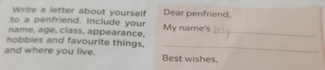 Write a letter about yourself Dear penfriend, 
to a penfriend. Include your My name's 
name, age, class, appearance,_ 
hobbies and favourite things, _. 
and where you live. 
Best wishes,