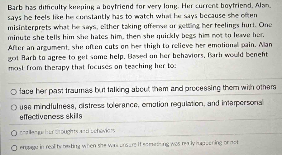 Barb has diffculty keeping a boyfriend for very long. Her current boyfriend, Alan,
says he feels like he constantly has to watch what he says because she often
misinterprets what he says, either taking offense or getting her feelings hurt. One
minute she tells him she hates him, then she quickly begs him not to leave her.
After an argument, she often cuts on her thigh to relieve her emotional pain. Alan
got Barb to agree to get some help. Based on her behaviors, Barb would beneft
most from therapy that focuses on teaching her to:
face her past traumas but talking about them and processing them with others
use mindfulness, distress tolerance, emotion regulation, and interpersonal
effectiveness skills
challenge her thoughts and behaviors
engage in reality testing when she was unsure if something was really happening or not