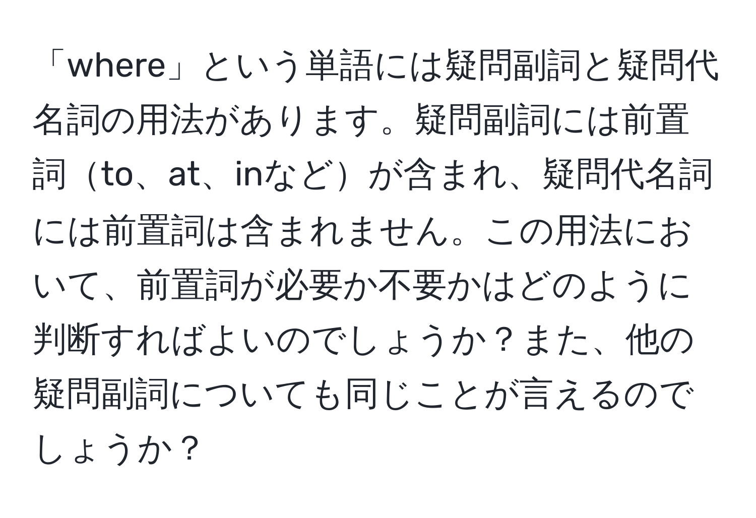 「where」という単語には疑問副詞と疑問代名詞の用法があります。疑問副詞には前置詞to、at、inなどが含まれ、疑問代名詞には前置詞は含まれません。この用法において、前置詞が必要か不要かはどのように判断すればよいのでしょうか？また、他の疑問副詞についても同じことが言えるのでしょうか？