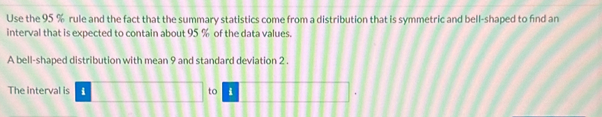 Use the 95 % rule and the fact that the summary statistics come from a distribution that is symmetric and bell-shaped to find an 
interval that is expected to contain about 95 % of the data values. 
A bell-shaped distribution with mean 9 and standard deviation 2. 
The interval is i to i