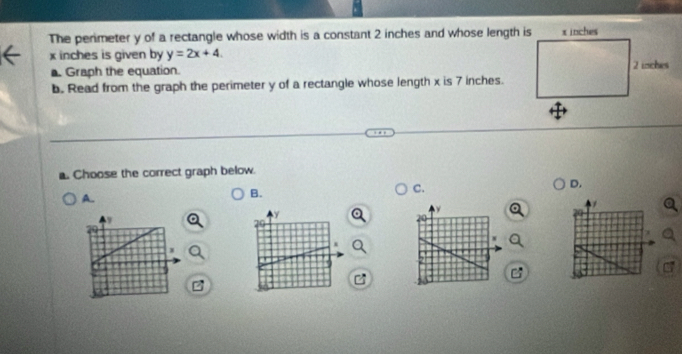 The perimeter y of a rectangle whose width is a constant 2 inches and whose length is
x inches is given by y=2x+4. 
Graph the equation. 
b. Read from the graph the perimeter y of a rectangle whose length x is 7 inches. 
. Choose the correct graph below. 
C. 
D. 
A. 
B.