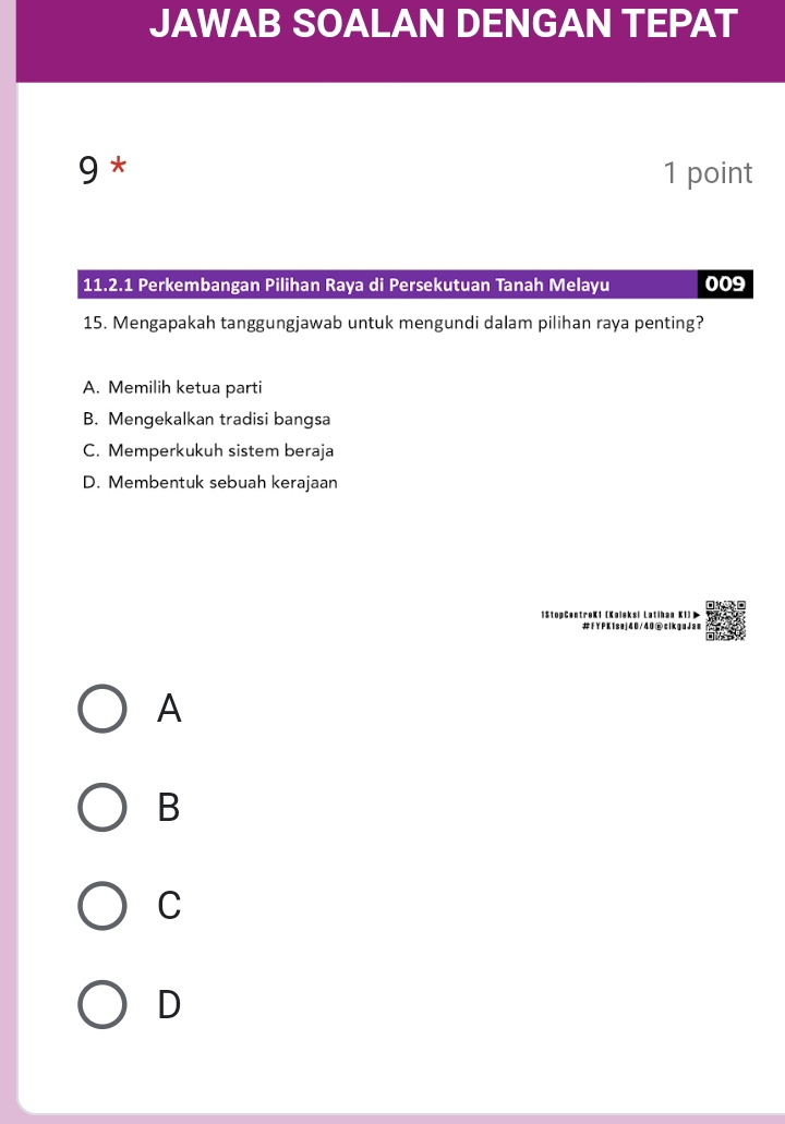 JAWAB SOALAN DENGAN TEPAT
9 * 1 point
11.2.1 Perkembangan Pilihan Raya di Persekutuan Tanah Melayu 009
15. Mengapakah tanggungjawab untuk mengundi dalam pilihan raya penting?
A. Memilih ketua parti
B. Mengekalkan tradisi bangsa
C. Memperkukuh sistem beraja
D. Membentuk sebuah kerajaan
1StopCentreK1 (Koleksi Latihan K1)
#fYPK1sej40/40⑥clkguJam
A
B
C
D