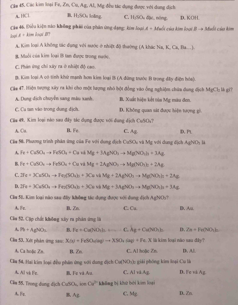 Các kim loại Fe, Zn, Cu, Ag, Al, Mg đều tác dụng được với dung dịch
A. HCl. B. H_2SO_4 loãng. C. H_2SO_4 đặc, nóng. D. KOH.
Câu 46. Điều kiện nảo không phải của phản ứng dạng: kim loại A + Muối của kim loại B → Muối của kim
loại A + kim loại B?
A. Kim loại A không tác dụng với nước ở nhiệt độ thường (A khác Na, K, Ca, Ba..).
B. Muối của kim loại B tan được trong nước.
C. Phản ứng chỉ xảy ra ở nhiệt độ cao.
D. Kim loại A có tính khử mạnh hơn kim loại B (A đứng trước B trong dãy điện hóa).
Câu 47. Hiện tượng xảy ra khi cho một lượng nhỏ bột đồng vào ống nghiệm chứa dung dịch MgCl_2 là gì?
A. Dung dịch chuyển sang màu xanh. B. Xuất hiện kết tủa Mg màu đen.
C. Cu tan vào trong dung dịch. D. Không quan sát được hiện tượng gì.
Câu 49. Kim loại nào sau đây tác dụng được với dung dịch CuSO₄?
A. Cu. B. Fe. C. Ag. D. Pt.
Câu 50. Phương trình phản ứng của Fe với dung dịch CuSO_4 và Mg với dung dịch AgNO_3 là
A. Fe+CuSO_4to FeSO_4+Cu và Mg+3AgNO_3to Mg(NO_3)_3+3Ag.
B. Fe+CuSO_4to FeSO_4+Cu và Mg+2AgNO_3to Mg(NO_3)_2+2Ag.
C. 2Fe+3CuSO_4to Fe_2(SO_4)_3+3Cuv aMg+2AgNO_3to Mg(NO_3)_2+2Ag.
D. 2Fe+3CuSO_4to Fe_2(SO_4)_3+3Cuv I aMg+3AgNO_3to Mg(NO_3)_3+3Ag.
Câu 51. Kim loại nào sau đây không tác dụng được với dung dịch AgNO_3
A. Fe. B. Zn. C. Cu. D. Au.
Câu 52. Cặp chất không xảy ra phản ứng là
A. Pb+AgNO_3. B. Fe+Cu(NO_3)_2. C. Ag+Cu(NO_3)_2. D. Zn+Fe(NO_3)_2.
Câu 53. Xét phản ứng sau: X(s)+FeSO_4(aq)to XSO_4(aq)+Fe e. X là kim loại nào sau đây?
A. Ca hoặc Zn. B. Zn. C. Al hoặc Zn. D. Al.
Câu 54. Hai kim loại đều phản ứng với dung dịch Cu(NO_3) 2 giải phóng kim loại Cu là
A. Al và Fe. B. Fe và Au. C. Al và Ag. D. Fe và Ag.
Câu 55. Trong dung dịch CuSO_4, ion Cu^(2+) không bị khử bởi kim loại
A. Fe. B. Ag. C. Mg. D. Zn.