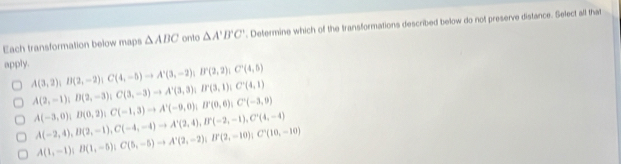 Each transformation below maps △ ABC onto △ A'B'C'. Determine which of the transformations described below do not preserve distance. Select all that
apply. A(3,2); B(2,-2); C(4,-5)to A'(3,-2); I''(2,2); C'(4,5)
A(2,-1); B(2,-3); C(3,-3)to A'(3,3); B'(3,1); C'(4,1)
A(-3,0); B(0,2); C(-1,3) to A'(-9,0); B'(0,6); C'(-3,9)
A(-2,4), B(2,-1), C(-4,-4) to A'(2,4), B'(-2,-1), C'(4,-4)
A(1,-1); B(1,-5); C(5,-5) to A'(2,-2); B'(2,-10); C'(10,-10)