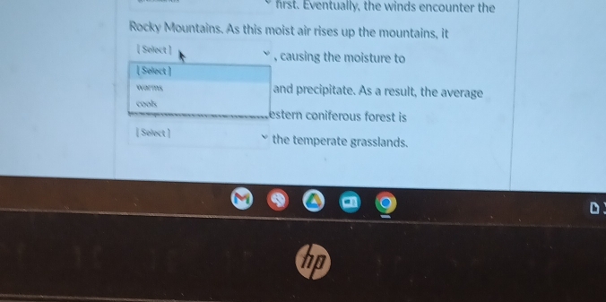 first. Eventually, the winds encounter the 
Rocky Mountains. As this moist air rises up the mountains, it 
[ Select ] ` , causing the moisture to 
[ Select ] 
warms and precipitate. As a result, the average 
cools estern coniferous forest is 
[ Select ] the temperate grasslands.