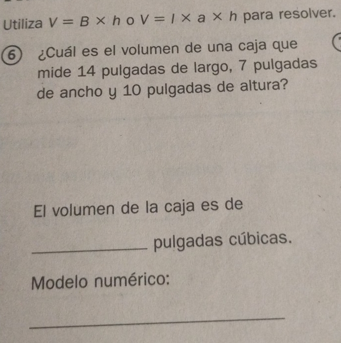 Utiliza V=B* h V=1* a* h para resolver. 
⑥ ¿Cuál es el volumen de una caja que 
mide 14 pulgadas de largo, 7 pulgadas 
de ancho y 10 pulgadas de altura? 
El volumen de la caja es de 
_pulgadas cúbicas. 
Modelo numérico: 
_