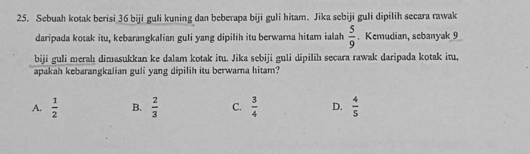 Sebuah kotak berisi 36 biji guli kuning dan beberapa biji guli hitam. Jika sebiji guli dipilih secara rawak
daripada kotak itu, kebarangkalian guli yang dipilih itu berwarna hitam ialah  5/9 . Kemudian, sebanyak 9
biji guli merahı dimasukkan ke dalam kotak itu. Jika sebiji guli dipilih secara rawak daripada kotak itu,
apakah kebarangkalian guli yang dipilih itu berwarna hitam?
A.  1/2   2/3  C.  3/4  D.  4/5 
B.