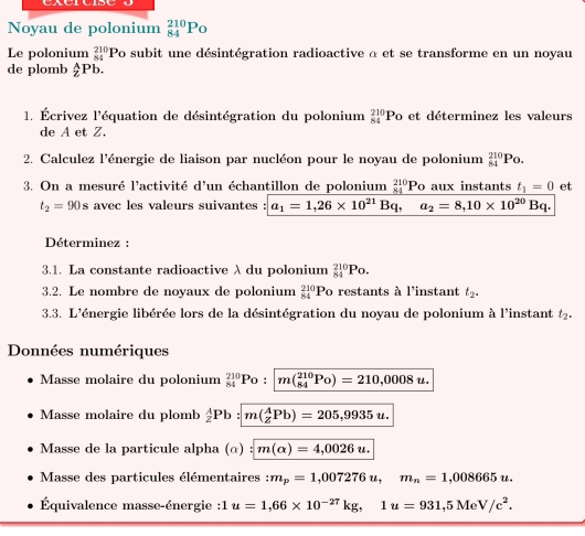 Noyau de polonium _(84)^(210)P_O
Le polonium _(84)^(210)P o subit une désintégration radioactive α et se transforme en un noyau
de plomb Pb.
1. Écrivez l'équation de désintégration du polonium _(84)^(210)Po et déterminez les valeurs
de A et Z.
2. Calculez l'énergie de liaison par nucléon pour le noyau de polonium _(84)^(210)Po.
3. On a mesuré l'activité d'un échantillon de polonium _(84)^(210)Po aux instants t_1=0 et
t_2=90s avec les valeurs suivantes a_1=1,26* 10^(21)Bq, a_2=8,10* 10^(20)Bq.
Déterminez :
3.1. La constante radioactive λ du polonium _(84)^(210)Po.
3.2. Le nombre de noyaux de polonium  210/84  F Po restants à l'instant t_2.
3.3. L'énergie libérée lors de la désintégration du noyau de polonium à l'instant t_2.
Données numériques
Masse molaire du polonium _(84)^(210)Po: m(_(84)^(210)Po)=210,0008u.
Masse molaire du plomb  A/2 Pb m(_z^(APb)=205,9935u.
Masse de la particule alpha (α) m(alpha )=4,0026u.
Masse des particules élémentaires :m_p)=1,007276u,m_n=1,008665u.
Équivalence masse-énergie :1 u=1,66* 10^(-27)kg,1u=931,5MeV/c^2.