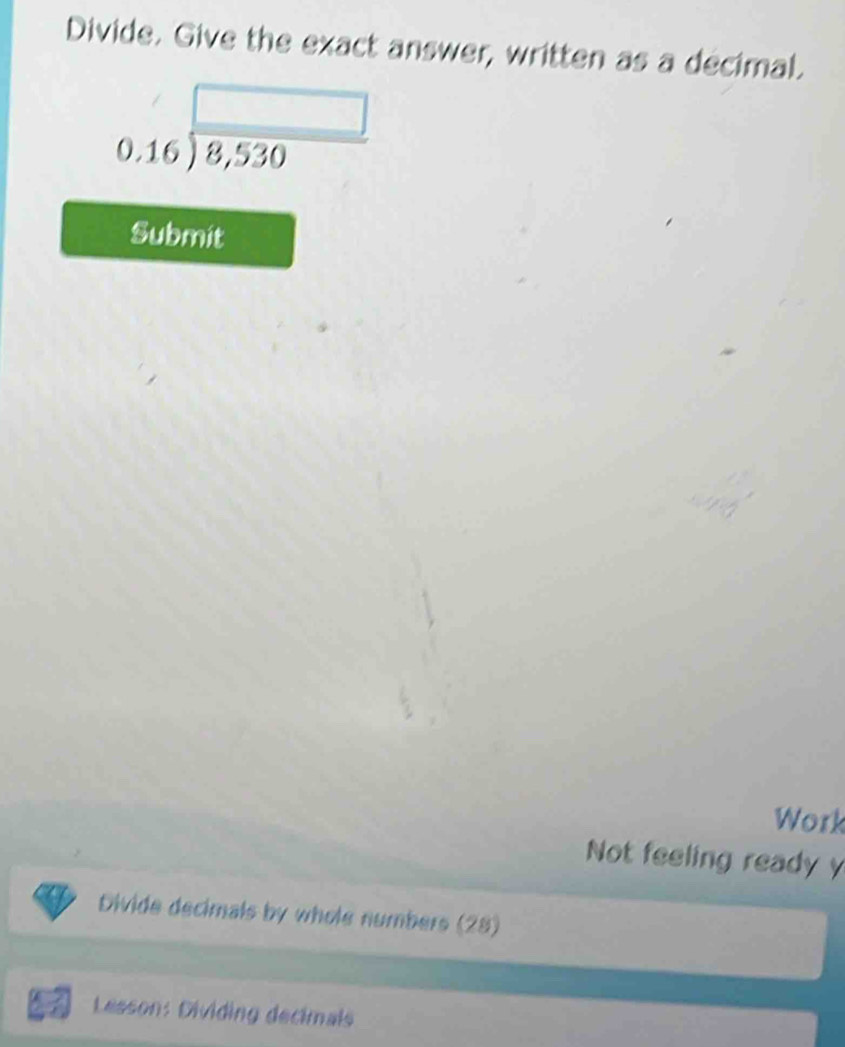 Divide. Give the exact answer, written as a decimal.
beginarrayr □  0.16encloselongdiv 8,530endarray
Submit 
Work 
Not feeling ready y 
Divide decimals by whole numbers (28) 
Lesson: Dividing decimals